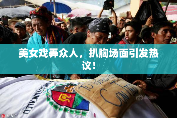 美女戏弄众人，扒胸场面引发热议！