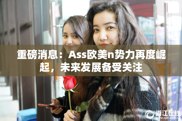 重磅消息：Ass欧美n势力再度崛起，未来发展备受关注