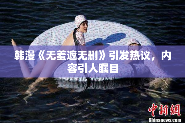 韩漫《无羞遮无删》引发热议，内容引人瞩目
