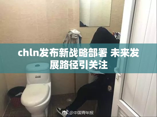 chln发布新战略部署 未来发展路径引关注