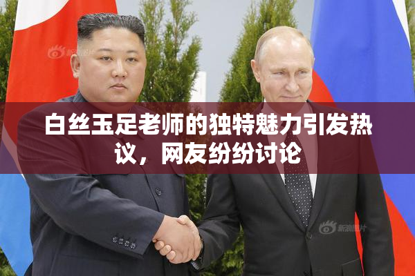 白丝玉足老师的独特魅力引发热议，网友纷纷讨论