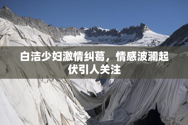 白洁少妇激情纠葛，情感波澜起伏引人关注