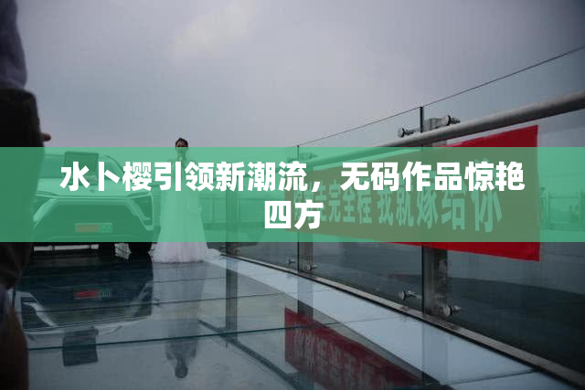 水卜樱引领新潮流，无码作品惊艳四方