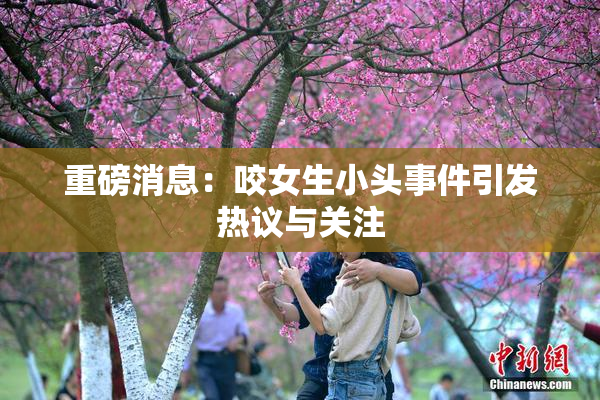 重磅消息：咬女生小头事件引发热议与关注