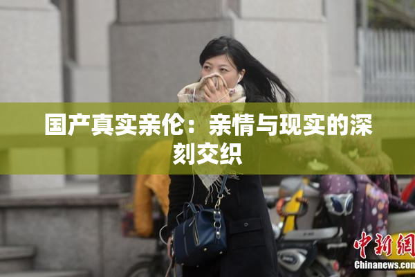 国产真实亲伦：亲情与现实的深刻交织