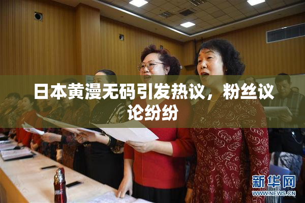 日本黄漫无码引发热议，粉丝议论纷纷