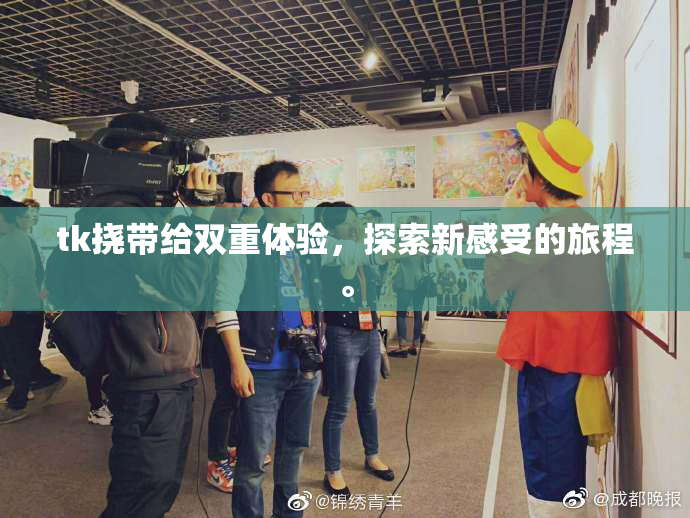 tk挠带给双重体验，探索新感受的旅程。