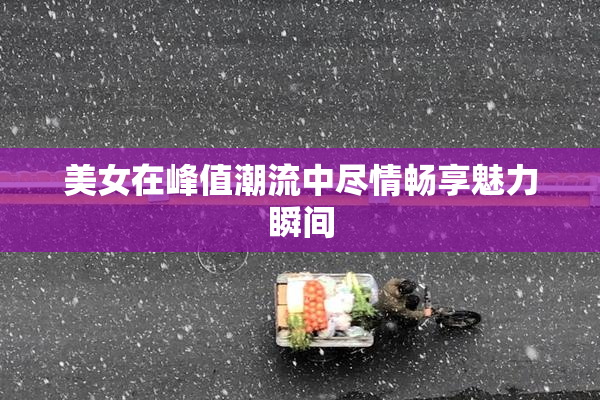 美女在峰值潮流中尽情畅享魅力瞬间