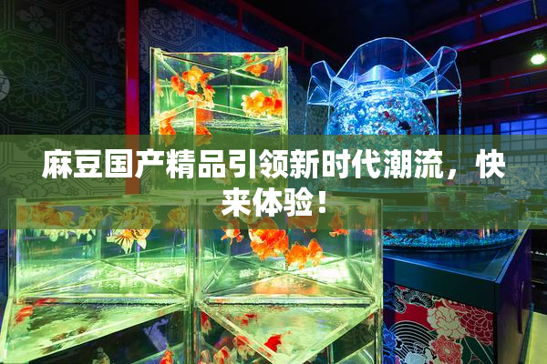 麻豆国产精品引领新时代潮流，快来体验！