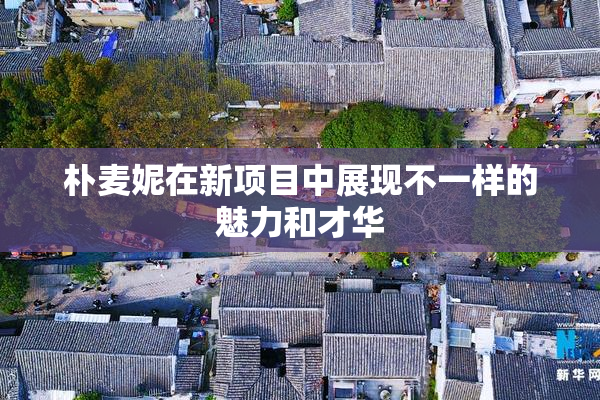 朴麦妮在新项目中展现不一样的魅力和才华