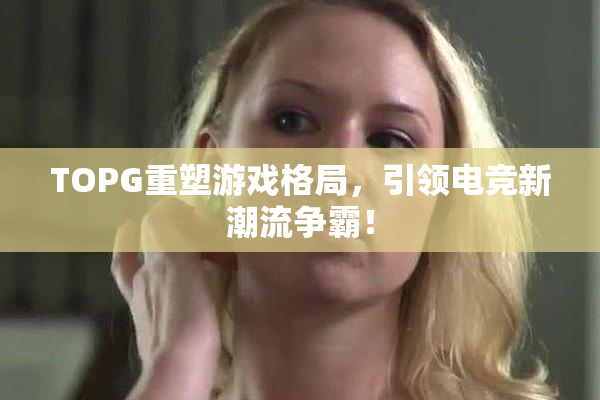 TOPG重塑游戏格局，引领电竞新潮流争霸！