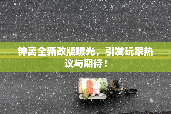 钟离全新改版曝光，引发玩家热议与期待！