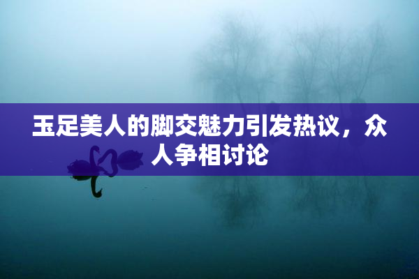 玉足美人的脚交魅力引发热议，众人争相讨论