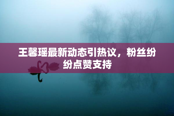 王馨瑶最新动态引热议，粉丝纷纷点赞支持