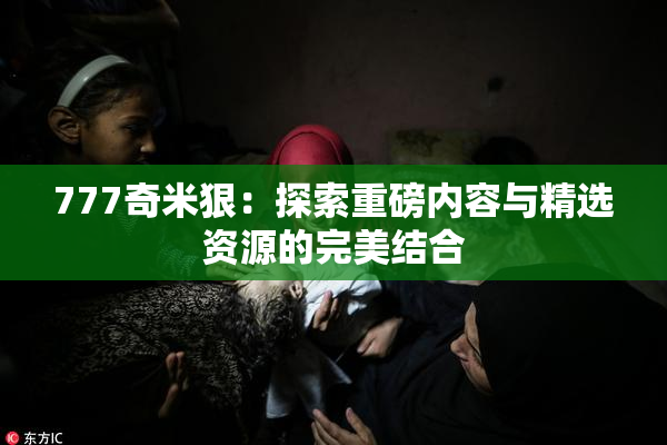 777奇米狠：探索重磅内容与精选资源的完美结合