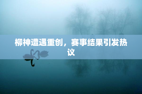 柳神遭遇重创，赛事结果引发热议