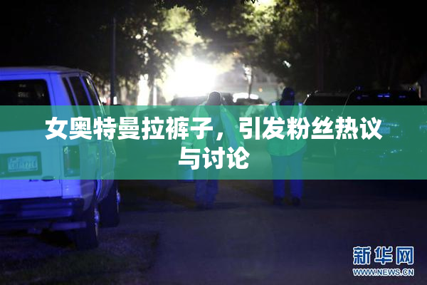 女奥特曼拉裤子，引发粉丝热议与讨论
