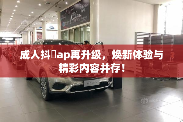 成人抖抈ap再升级，焕新体验与精彩内容并存！