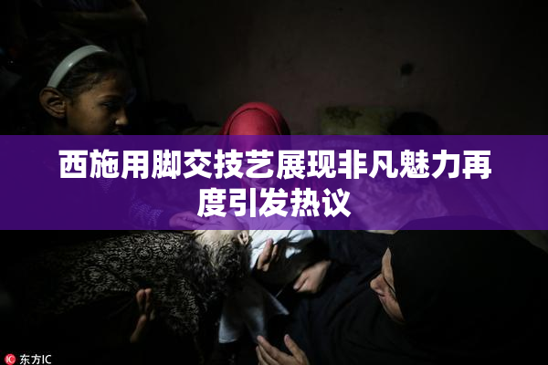 西施用脚交技艺展现非凡魅力再度引发热议