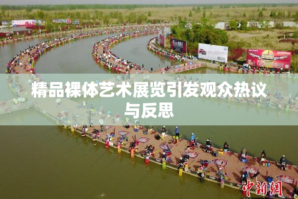 精品裸体艺术展览引发观众热议与反思