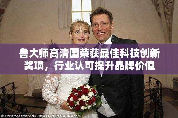 鲁大师高清国荣获最佳科技创新奖项，行业认可提升品牌价值