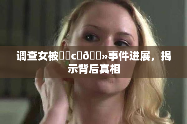 调查女被❌‌c‌🐻事件进展，揭示背后真相