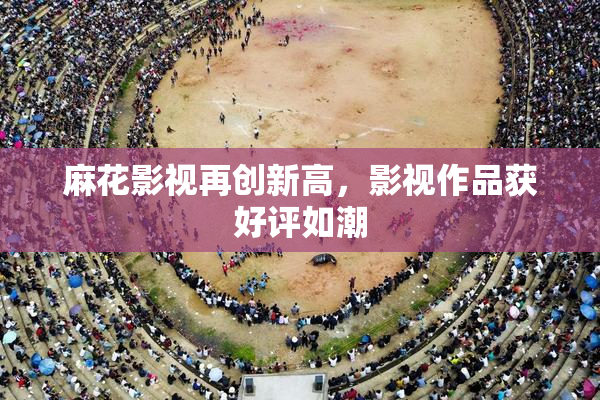 麻花影视再创新高，影视作品获好评如潮