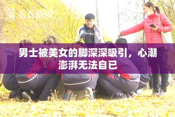 男士被美女的脚深深吸引，心潮澎湃无法自已