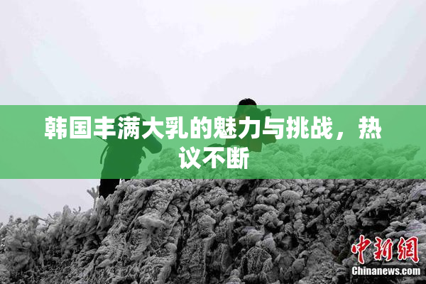 韩国丰满大乳的魅力与挑战，热议不断