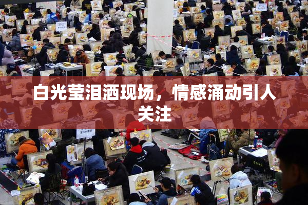 白光莹泪洒现场，情感涌动引人关注