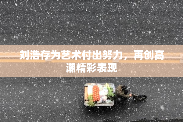 刘浩存为艺术付出努力，再创高潮精彩表现