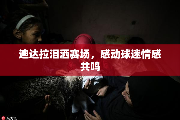 迪达拉泪洒赛场，感动球迷情感共鸣