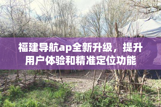 福建导航ap全新升级，提升用户体验和精准定位功能
