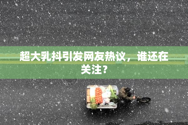 超大乳抖引发网友热议，谁还在关注？