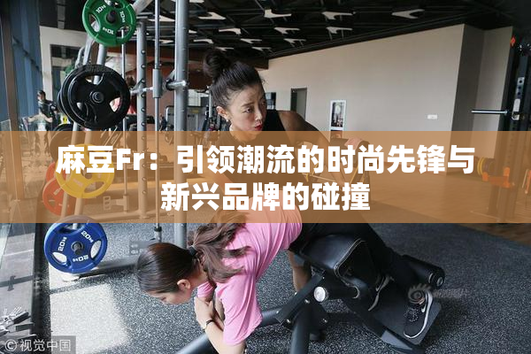 麻豆Fr：引领潮流的时尚先锋与新兴品牌的碰撞