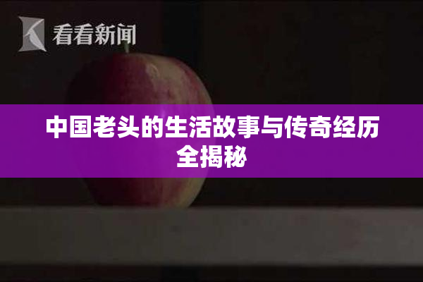 中国老头的生活故事与传奇经历全揭秘