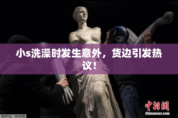 小s洗澡时发生意外，货边引发热议！