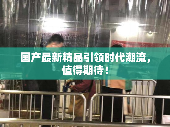 国产最新精品引领时代潮流，值得期待！