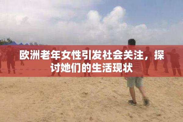 欧洲老年女性引发社会关注，探讨她们的生活现状