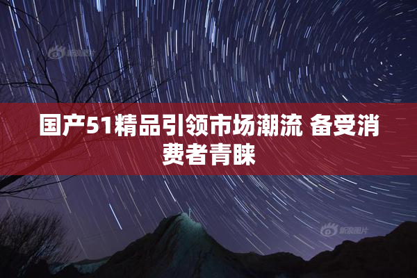 国产51精品引领市场潮流 备受消费者青睐