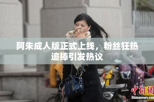 阿朱成人版正式上线，粉丝狂热追捧引发热议
