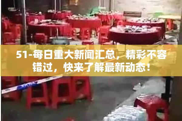 51-每日重大新闻汇总，精彩不容错过，快来了解最新动态！