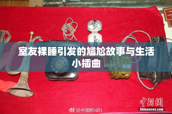 室友裸睡引发的尴尬故事与生活小插曲