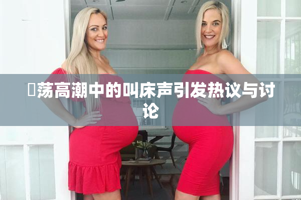 婬荡高潮中的叫床声引发热议与讨论