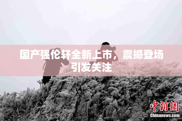 国产强伦轩全新上市，震撼登场引发关注