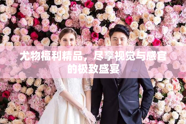 尤物福利精品，尽享视觉与感官的极致盛宴