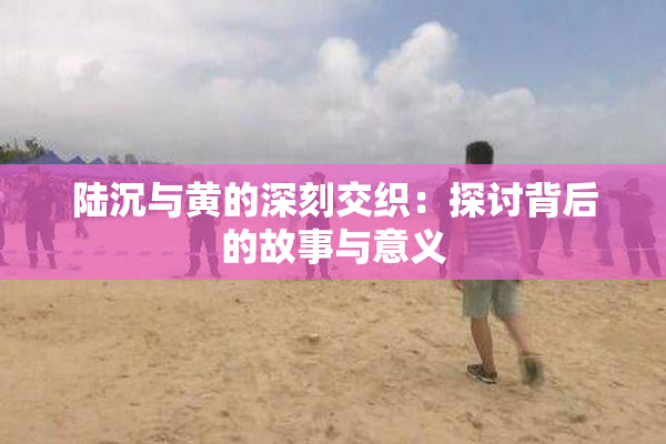 陆沉与黄的深刻交织：探讨背后的故事与意义