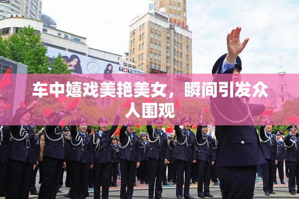 车中嬉戏美艳美女，瞬间引发众人围观