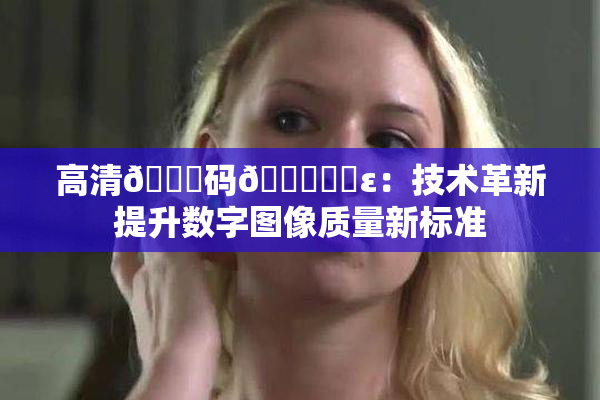 高清🈚码🔞❌‌ε：技术革新提升数字图像质量新标准