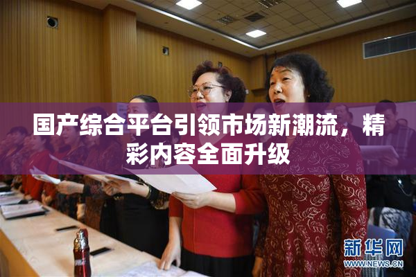 国产综合平台引领市场新潮流，精彩内容全面升级